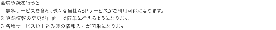 会員登録を行うと、１、無料サービスを含め、様々な当社ASPサービスがご利用可能になります。２、登録情報の変更が画面上で行えるようになります。３、各種サービスお申し込み時の情報入力が簡単になります。